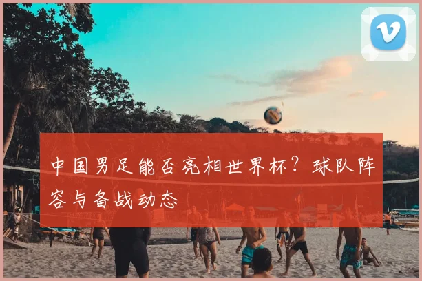 中国男足能否亮相世界杯？球队阵容与备战动态